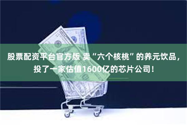 股票配资平台官方版 卖“六个核桃”的养元饮品，投了一家估值1600亿的芯片公司！