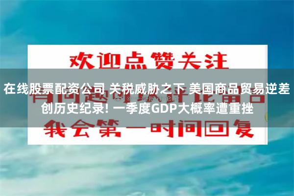 在线股票配资公司 关税威胁之下 美国商品贸易逆差创历史纪录! 一季度GDP大概率遭重挫