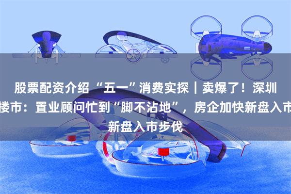 股票配资介绍 “五一”消费实探｜卖爆了！深圳假期楼市：置业顾问忙到“脚不沾地”，房企加快新盘入市步伐
