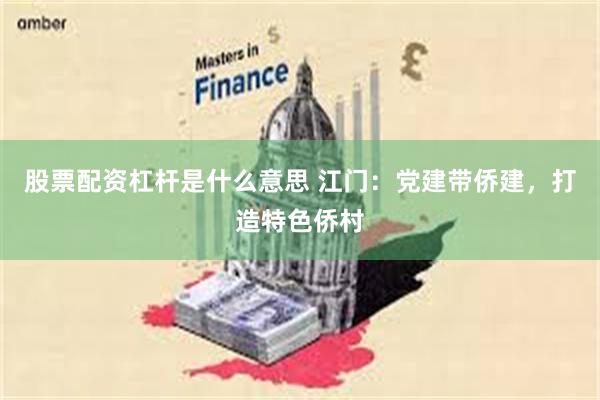 股票配资杠杆是什么意思 江门：党建带侨建，打造特色侨村