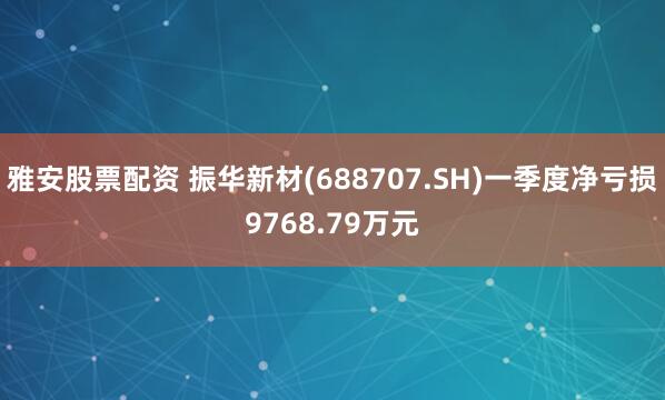 雅安股票配资 振华新材(688707.SH)一季度净亏损9768.79万元