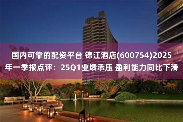 国内可靠的配资平台 锦江酒店(600754)2025年一季报点评：25Q1业绩承压 盈利能力同比下滑