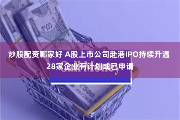 炒股配资哪家好 A股上市公司赴港IPO持续升温 28家企业有计划或已申请