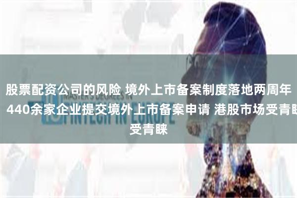 股票配资公司的风险 境外上市备案制度落地两周年：440余家企业提交境外上市备案申请 港股市场受青睐