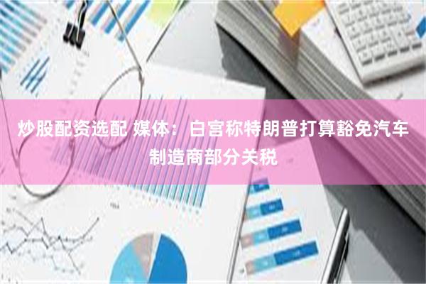 炒股配资选配 媒体：白宫称特朗普打算豁免汽车制造商部分关税