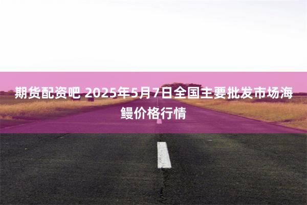 期货配资吧 2025年5月7日全国主要批发市场海鳗价格行情