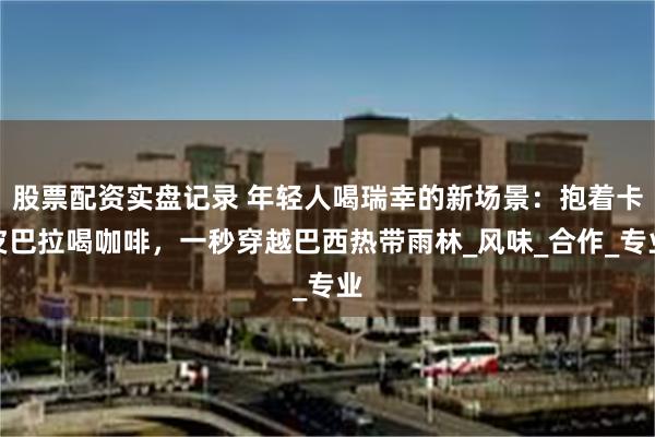 股票配资实盘记录 年轻人喝瑞幸的新场景：抱着卡皮巴拉喝咖啡，一秒穿越巴西热带雨林_风味_合作_专业