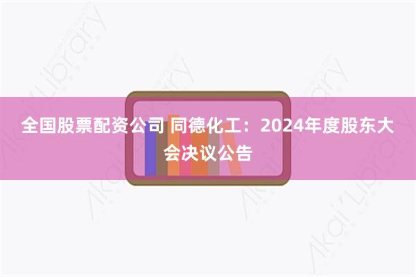 全国股票配资公司 同德化工：2024年度股东大会决议公告