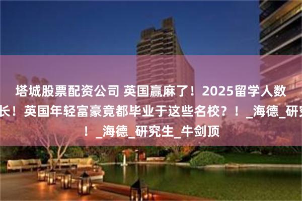 塔城股票配资公司 英国赢麻了！2025留学人数唯一逆势增长！英国年轻富豪竟都毕业于这些名校？！_海德_研究生_牛剑顶