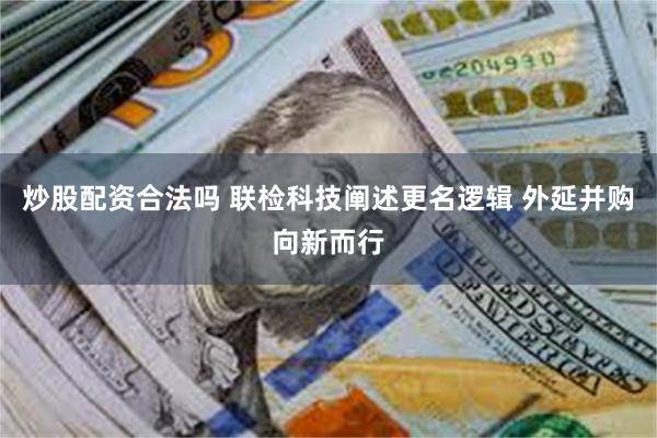 炒股配资合法吗 联检科技阐述更名逻辑 外延并购向新而行