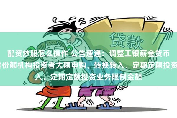 配资炒股怎么操作 公告速递：调整工银薪金货币基金C类、D类份额机构投资者大额申购、转换转入、定期定额投资业务限制金额