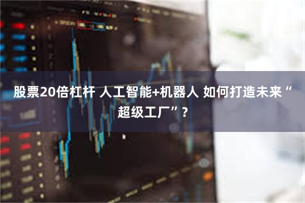 股票20倍杠杆 人工智能+机器人 如何打造未来“超级工厂”？