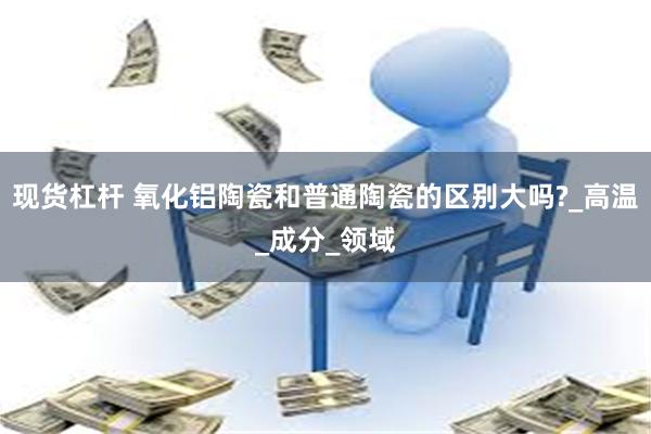 现货杠杆 氧化铝陶瓷和普通陶瓷的区别大吗?_高温_成分_领域