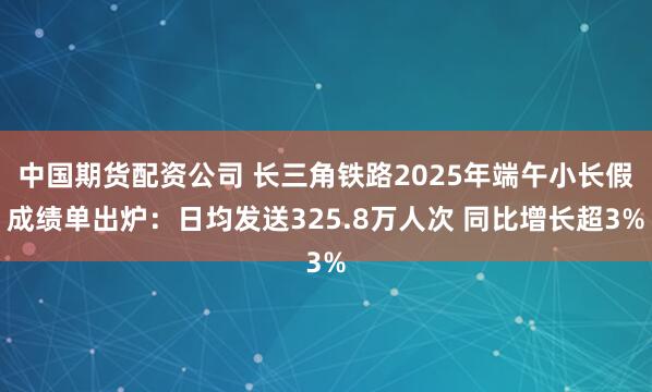 中国期货配资公司 长三角铁路2025年端午小长假成绩单出炉：日均发送325.8万人次 同比增长超3%