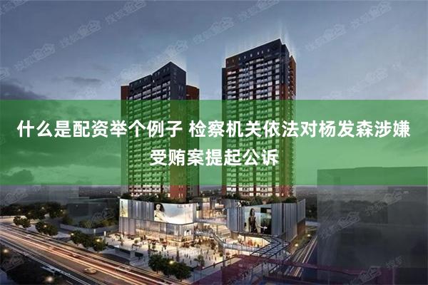 什么是配资举个例子 检察机关依法对杨发森涉嫌受贿案提起公诉