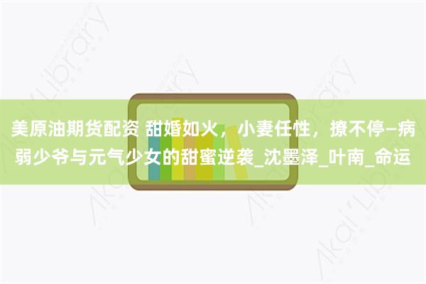 美原油期货配资 甜婚如火，小妻任性，撩不停—病弱少爷与元气少女的甜蜜逆袭_沈墨泽_叶南_命运