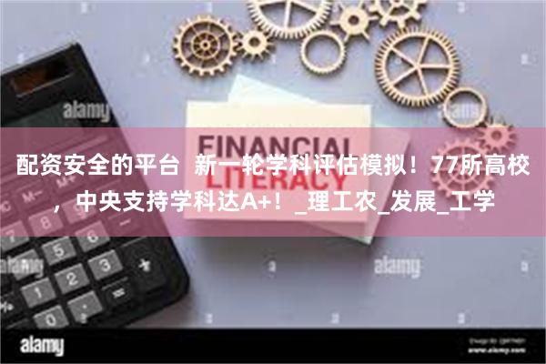 配资安全的平台  新一轮学科评估模拟！77所高校，中央支持学科达A+！_理工农_发展_工学