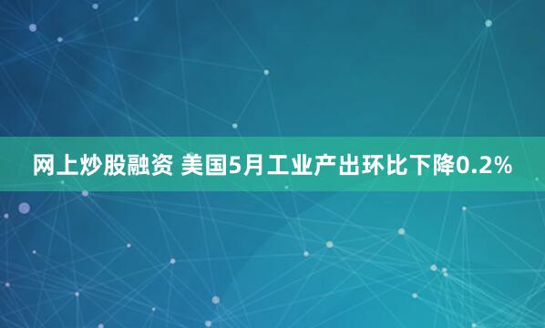 网上炒股融资 美国5月工业产出环比下降0.2%
