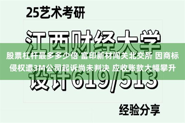 股票杠杆最多多少倍 富印新材闯关北交所 因商标侵权遭3M公司起诉尚未判决 应收账款大幅攀升