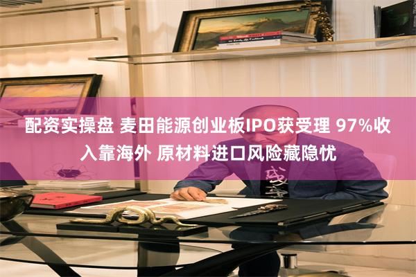 配资实操盘 麦田能源创业板IPO获受理 97%收入靠海外 原材料进口风险藏隐忧