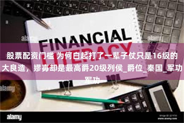 股票配资门槛 为何白起打了一辈子仗只是16级的大良造，嫪毐却是最高爵20级列侯_爵位_秦国_军功